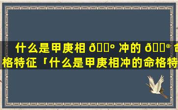 什么是甲庚相 🌺 冲的 💮 命格特征「什么是甲庚相冲的命格特征和特征」